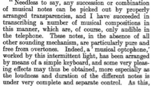 Needless to say, any succession or combination of musical notes can be picked out by properly arranged transparencies, and I have succeeded in transcribing a number of musical compositions in this manner, which are, of course, only audible in the telephone. These notes, in the absence of all other sounding mechanism, are particularly pure and free from overtones. Indeed, a musical optophone worked by this intermittent light, has been arranged by means of a simple keyboard, and some very pleasant effects may thus be obtained, more especially as the loudness and duration of the different notes is under very complete and separate control.