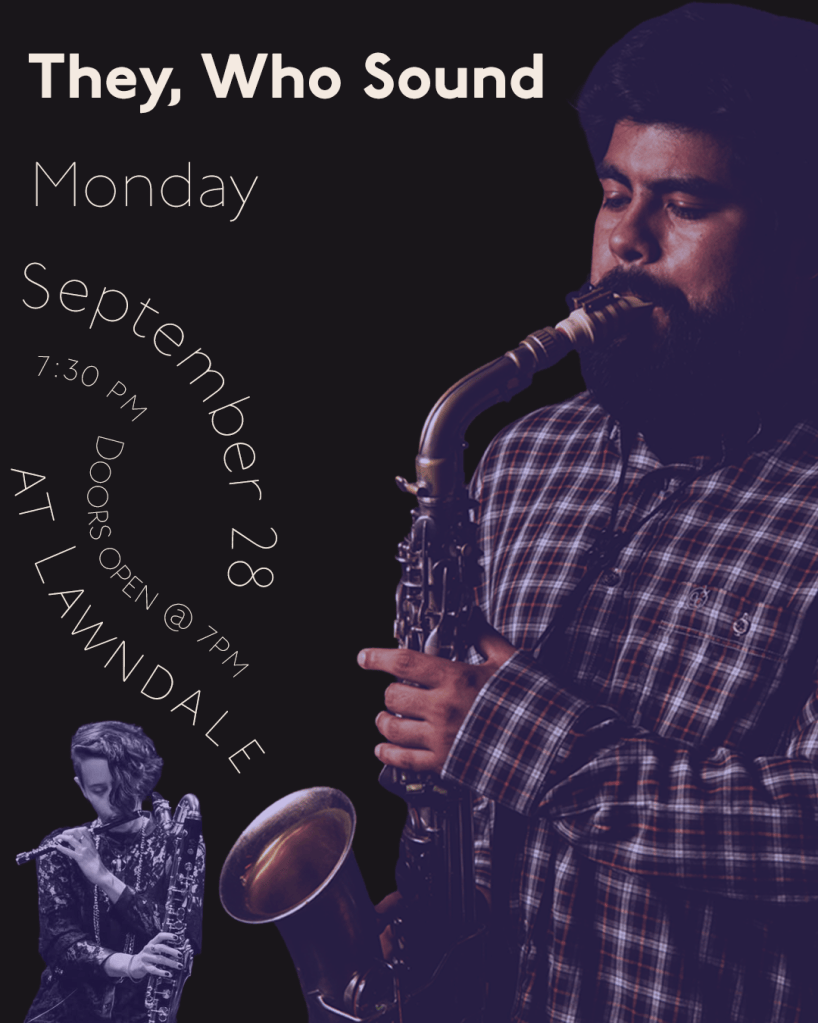 A flyer for the upcoming They, Who Sound concert on Monday, September 28th at 7:30 pm. Doors open at 7 pm. at Lawndale . There is a large image of a Latine man with dark hair and a beard playing the sax on the right side of the flyer, with a smaller image if a person with long bangs playing the piccolo while holding a sax on the left.